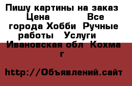 Пишу картины на заказ › Цена ­ 6 000 - Все города Хобби. Ручные работы » Услуги   . Ивановская обл.,Кохма г.